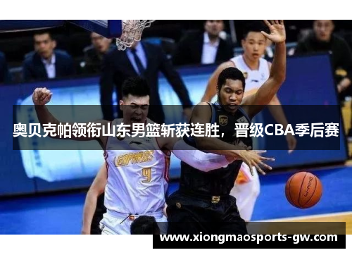 奥贝克帕领衔山东男篮斩获连胜，晋级CBA季后赛